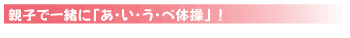 ＊親子で一緒に「あ・い・う・べ体操」！