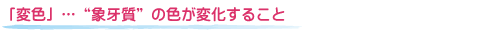 「変色」…“象牙質”の色が変化すること