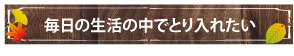 毎日の生活の中でとり入れたい