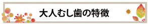 大人むし歯の特徴