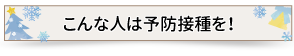 こんな人は予防接種を！