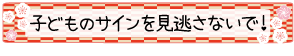 子どものサインを見逃さないで！